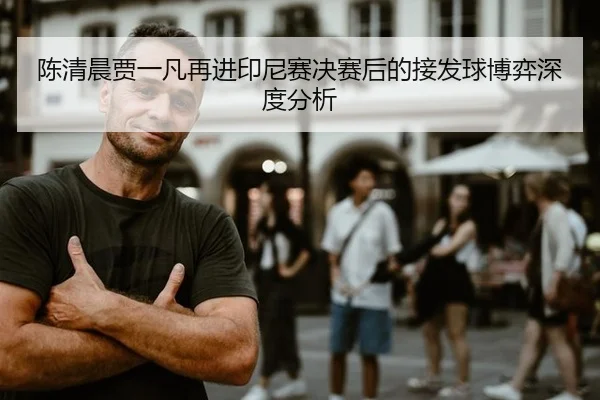 陈清晨贾一凡再进印尼赛决赛后的接发球博弈深度分析